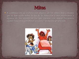 Mitos A continuación, se esclarecerán algunos de los mitos más comunes que se han tejido sobre la ley de la Atracción y nos referiremos a algunos de los errores en los que caemos con mayor frecuencia cuando buscamos corroborar su validez en nuestra propia vida.  