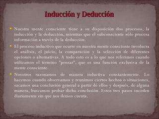 Inducción y Deducción Nuestra mente consciente tiene a su disposición dos procesos, la inducción y la deducción, mientras que el subconsciente sólo procesa información a través de la deducción.  El proceso inductivo que ocurre en nuestra mente consciente involucra el análisis, el juicio, la comparación y la selección de diferentes opciones o alternativas. A todo esto es a lo que nos referimos cuando utilizamos el término "pensar", que es una función exclusiva de la mente consciente.  Nosotros razonamos de manera inductiva constantemente. Lo hacemos cuando observamos y reunimos ciertos hechos o situaciones, sacamos una conclusión general a partir dé ellos y después, de alguna manera, buscamos probar dicha conclusión. Estos tres pasos suceden diariamente sin que nos demos cuenta.  