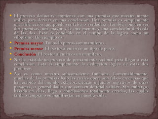 El proceso deductivo comienza con una premisa que nuestra mente utiliza para derivar en una conclusión. Una premisa es simplemente una afirmación que puede ser falsa o verdadera. También pueden ser dos premisas, una mayor y la otra menor, y una conclusión derivada de las dos. Esto es conocido en el campo de la lógica como un silogismo. Un ejemplo es:  Premisa mayor : Todos lo perros son mamíferos.  Premisa menor : El pastor alemán en un tipo de perro.  Conclusión : El pastor alemán es un mamífero.  No ha existido un proceso de pensamiento racional para llegar a esta conclusión. Ésta es simplemente la deducción lógica de estas dos premisas.  Así es como nuestro subconsciente funciona. Lamentablemente, muchas de las premisas bajo las cuales opera son falsas creencias que ha recibido del mundo exterior, críticas o juicios negativos de otras personas, o generalidades que carecen de total validez. Sin embargo, basado en ellas, llega a conclusiones totalmente erradas, las cuales tarde o temprano se manifiestan en nuestra vida.  