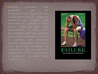 Muchas personas han permitido que las programaciones negativas, las caídas anteriores, las críticas o fracasos del pasado las disuadan de aspirar a algo mejor. Ellas se han auto programado o han sido programadas por sus padres, profesores, familiares, amigos o, incluso, por perfectos desconocidos, para creer que son personas comunes y corrientes y por eso hoy les resulta difícil creer que posean el potencial necesario para triunfar.  