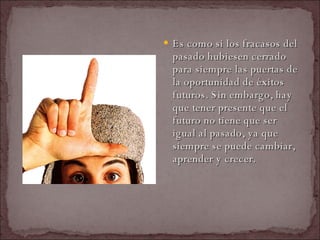 Es como si los fracasos del pasado hubiesen cerrado para siempre las puertas de la oportunidad de éxitos futuros. Sin embargo, hay que tener presente que el futuro no tiene que ser igual al pasado, ya que siempre se puede cambiar, aprender y crecer.  