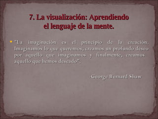 7. La visualización: Aprendiendo  el lenguaje de la mente.   "La imaginación es el principio de la creación. Imaginamos lo que queremos, creamos un profundo deseo por aquello que imaginamos y finalmente, creamos  aquello que hemos deseado".  -George Bernard Shaw  