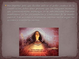 Sin importar para qué decidas utilizar el poder creativo de la visualización, debes tener presente que las imágenes mentales que consistentemente mantengas en tu subconsciente buscarán manifestarse en las circunstancias y condiciones de tu mundo exterior. Las acciones y ocurrencias externas suelen seguir las acciones y ocurrencias internas.  