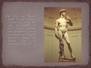 Se dice que Miguel Ángel, el gran pintor y escultor renacentista, fue capaz de visualizar al David en su totalidad, antes de utilizar su cincel por primera vez en aquel gigantesco bloque de mármol que se encontraba frente a él.  