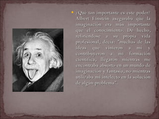 ¿Qué tan importante es este poder? Albert Einstein aseguraba que la imaginación era más importante que el conocimiento. De hecho, refiriéndose a su propia vida profesional, decía: "muchas de las ideas que vinieron a mí y contribuyeron a mi formación científica, llegaron mientras me encontraba absorto en un mundo de imaginación y fantasía, no mientras utilizaba mi intelecto en la solución de algún problema".  