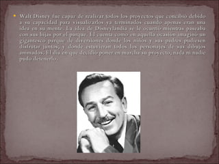 Walt Disney fue capaz de realizar todos los proyectos que concibió debido a su capacidad para visualizarlos ya terminados cuando apenas eran una idea en su mente. La idea de Disneylandia se le ocurrió mientras paseaba con sus hijas por el parque. Él cuenta como en aquella ocasión imaginó un gigantesco parque de diversiones donde los niños y sus padres pudiesen disfrutar juntos, y donde estuvieran todos los personajes de sus dibujos animados. El día en que decidió poner en marcha su proyecto, nada ni nadie pudo detenerlo.  