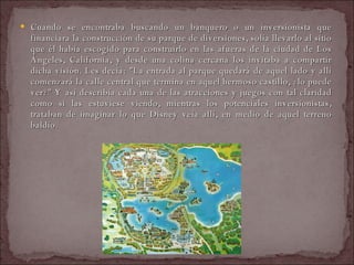 Cuando se encontraba buscando un banquero o un inversionista que financiara la construcción de su parque de diversiones, solía llevarlo al sitio que él había escogido para construirlo en las afueras de la ciudad de Los Ángeles, California, y desde una colina cercana los invitaba a compartir dicha visión. Les decía: "La entrada al parque quedará de aquel lado y allí comenzará la calle central que termina en aquel hermoso castillo, ¿lo puede ver?" Y así describía cada una de las atracciones y juegos con tal claridad como si las estuviese viendo, mientras los potenciales inversionistas, trataban de imaginar lo que Disney veía allí, en medio de aquel terreno baldío.  
