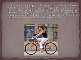 La idea es que los principios de la Ley de Atracción lleguen a formar parte de nuestra naturaleza al repetirlos una y otra vez, de tal forma que se vuelvan tan naturales como respirar, y sucedan como actos mecánicos que surgen de nuestro subconsciente. Tal como hemos aprendido a montar en bicicleta o a manejar automóvil, también podemos aprender los secretos del éxito y la felicidad.  