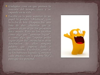 Cualquier cosa en que pienses la mayoría del tiempo, crece y se expande en tu vida.  Escribe en la parte superior de un papel la palabra "Objetivos", con la fecha de hoy. Después, haz una lista de diez objetivos que te gustaría alcanzar en los próximos doce meses. Pero no los escribas como algo que "quisieras lograr", o como algo que "esperar poder lograr algún día"; no incluyas en tu descripción de ellos ninguna palabra que exprese duda o incertidumbre. Escríbelos como si ya los hubieses logrado. Comienza cada objetivo con la palabra "Yo", para que sea personal.  
