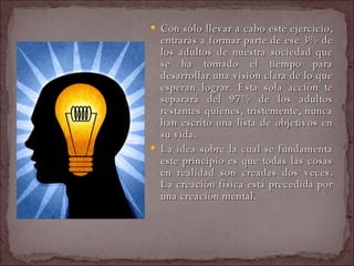 Con sólo llevar a cabo este ejercicio, entrarás a formar parte de ese 3% de los adultos de nuestra sociedad que se ha tomado el tiempo para desarrollar una visión clara de lo que esperan lograr. Esta sola acción te separará del 97% de los adultos restantes quienes, tristemente, nunca han escrito una lista de objetivos en su vida.  La idea sobre la cual se fundamenta este principio es que todas las cosas en realidad son creadas dos veces. La creación física está precedida por una creación mental.  