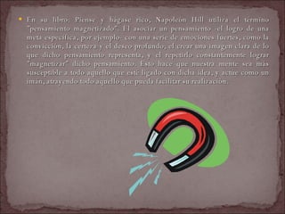 En su libro: Piense y hágase rico, Napoleón Hill utiliza el término "pensamiento magnetizado". El asociar un pensamiento -el logro de una meta específica, por ejemplo- con una serie de emociones fuertes, como la convicción, la certeza y el deseo profundo; el crear una imagen clara de lo que dicho pensamiento representa, y el repetirlo constantemente lograr "magnetizar" dicho pensamiento. Esto hace que nuestra mente sea más susceptible a todo aquello que esté ligado con dicha idea, y actúe como un imán, atrayendo todo aquello que pueda facilitar su realización.  