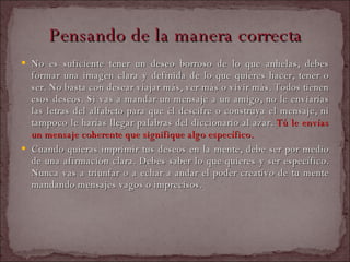 Pensando de la manera correcta   No es suficiente tener un deseo borroso de lo que anhelas, debes formar una imagen clara y definida de lo que quieres hacer, tener o ser. No basta con desear viajar más, ver más o vivir más. Todos tienen esos deseos. Si vas a mandar un mensaje a un amigo, no le enviarías las letras del alfabeto para que él descifre o construya el mensaje, ni tampoco le harías llegar palabras del diccionario al azar.  Tú le envías un mensaje coherente que signifique algo específico.  Cuando quieras imprimir tus deseos en la mente, debe ser por medio de una afirmación clara. Debes saber lo que quieres y ser específico. Nunca vas a triunfar o a echar a andar el poder creativo de tu mente mandando mensajes vagos o imprecisos.  