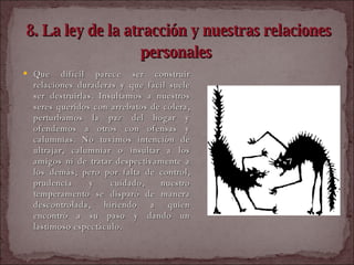 8. La ley de la atracción y nuestras relaciones personales   Que difícil parece ser construir relaciones duraderas y que fácil suele ser destruirlas. Insultamos a nuestros seres queridos con arrebatos de cólera, perturbamos la paz del hogar y ofendemos a otros con ofensas y calumnias. No tuvimos intención de ultrajar, calumniar o insultar a los amigos ni de tratar despectivamente a los demás; pero por falta de control, prudencia y cuidado, nuestro temperamento se disparó de manera descontrolada, hiriendo a quien encontró a su paso y dando un lastimoso espectáculo.  