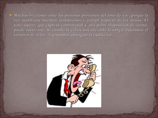Muchas fricciones entre las personas provienen del tono de voz, porque la voz manifiesta nuestros sentimientos y actitud respecto de los demás. El tono áspero, que expresa contrariedad y una pobre disposición de ánimo, puede suavizarse. Si cuando la cólera nos enciende la sangre bajáramos el volumen de la voz, lograríamos apaciguar la exaltación.  