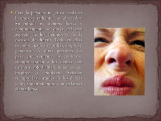 Para la persona negativa, nada es hermoso y radiante a su alrededor. Su mirada es siempre hosca y continuamente se queja del mal aspecto de los tiempos y de la escasez de dinero. Todo en ellas es pobre; nada es cordial, amplio y generoso. A otras personas les pasa precisamente lo contrario, siempre tratan a los demás con cariño y sólo hablan de temas que inspiren y motiven. Señalan siempre las virtudes de los demás y los tratan siempre con palabras alentadoras.  