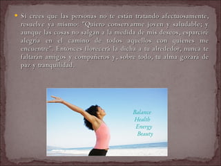 Si crees que las personas no te están tratando afectuosamente, resuelve ya mismo: "Quiero conservarme joven y saludable; y aunque las cosas no salgan a la medida de mis deseos, esparciré alegría en el camino de todos aquellos con quienes me encuentre". Entonces florecerá la dicha a tu alrededor, nunca te faltarán amigos y compañeros y, sobre todo, tu alma gozará de paz y tranquilidad.  