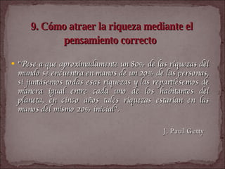 9. Cómo atraer la riqueza mediante el pensamiento correcto   "Pese a que aproximadamente un 80% de las riquezas del mundo se encuentra en manos de un 20% de las personas, si juntásemos todas esas riquezas y las repartiésemos de manera igual entre cada uno de los habitantes del planeta, en cinco años tales riquezas estarían en las manos del mismo 20% inicial".  J. Paul Getty  