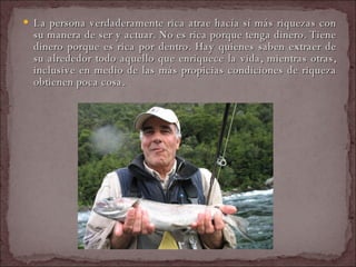 La persona verdaderamente rica atrae hacía sí más riquezas con su manera de ser y actuar. No es rica porque tenga dinero. Tiene dinero porque es rica por dentro. Hay quienes saben extraer de su alrededor todo aquello que enriquece la vida, mientras otras, inclusive en medio de las más propicias condiciones de riqueza obtienen poca cosa.  
