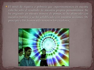 El nivel de riqueza o pobreza que experimentemos en nuestra vida ha sido el resultado de nuestros propios pensamientos. Se ha originado en nuestra manera de pensar, se ha afianzado con nuestros hábitos y se ha solidificado con nuestras acciones. De principio a fin, hemos sido nosotros los creadores .  