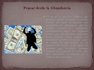 Pensar desde la Abundancia La ley de la atracción establece que mientras algunas personas desarrollan hábitos de éxito y poseen una mentalidad de abundancia que les permite crear y aprovechar oportunidades, otras han adquirido hábitos que las mantienen quebradas financieramente. Ellas poseen una mentalidad de pobreza y escasez, capaz de disipar la más grande de las fortunas. De hecho, se ha sabido de personas que heredaron enormes fortunas o se ganaron la lotería, sólo para encontrarse nuevamente en la pobreza, años más tarde.  