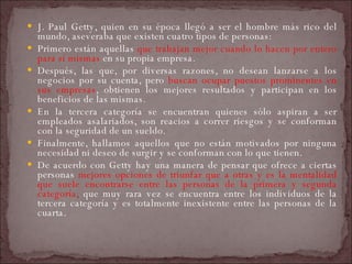 J. Paul Getty, quien en su época llegó a ser el hombre más rico del mundo, aseveraba que existen cuatro tipos de personas:  Primero están aquellas  que trabajan mejor cuando lo hacen por entero para sí mismas  en su propia empresa.  Después, las que, por diversas razones, no desean lanzarse a los negocios por su cuenta, pero  buscan ocupar puestos prominentes en sus empresas , obtienen los mejores resultados y participan en los beneficios de las mismas.  En la tercera categoría se encuentran quienes sólo aspiran a ser empleados asalariados, son reacios a correr riesgos y se conforman con la seguridad de un sueldo.  Finalmente, hallamos aquellos que no están motivados por ninguna necesidad ni deseo de surgir y se conforman con lo que tienen.  De acuerdo con Getty hay una manera de pensar que ofrece a ciertas personas  mejores opciones de triunfar que a otras y es la mentalidad que suele encontrarse entre las personas de la primera y segunda categoría ,  que muy rara vez se encuentra entre los individuos de la tercera categoría y es totalmente inexistente entre las personas de la cuarta.  
