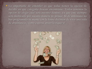 Lo importante de entender es que todas tienen la opción de decidir en qué categoría desean encontrarse. Todos tenemos la opción de elegir cuál será nuestro destino, ya que éste siempre será moldeado por nuestra manera de pensar. Si de antemano no has programado tu mente con la firme decisión de vivir una vida de abundancia ¿cómo esperas atraer la riqueza?  