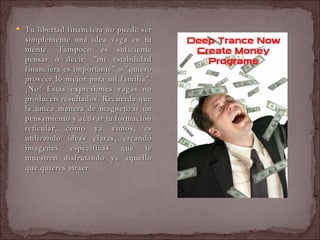Tu libertad financiera no puede ser simplemente una idea vaga en tu mente. Tampoco es suficiente pensar o decir: "mi estabilidad financiera es importante" o "quiero proveer lo mejor para mi familia". ¡No! Estas expresiones vagas no producen resultados. Recuerda que la única manera de magnetizar un pensamiento y activar tu formación reticular, como ya vimos, es utilizando ideas claras, creando imágenes específicas que te muestren disfrutando ya aquello que quieres atraer.  