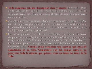 Todo comienza con una descripción clara y precisa  de aquellas áreas de tu vida en las que deseas experimentar abundancia, siendo lo suficientemente específico en cuanto al nivel de riqueza que esperas crear en tu vida.  ¿Cuánto dinero deseas ganar? ¿Quieres crear tu propia empresa? ¿Qué clase de empresa? ¿Cuándo? ¿Qué piensas dar a cambio? ¿Cómo va a beneficiar la creación de esta riqueza la relación con tu familia, con tus hijos o con las demás personas?  En otras palabras, la libertad económica no puede limitarse simplemente a decir "quiero tener mucho dinero"; tienes que crear una imagen mental clara de tu vida en un estado constante de abundancia. Piensa como pensaría una persona para quien la libertad financiera es ya una realidad.  Camina como caminaría una persona que goza de abundancia en su vida. Comunícate con los demás como si ya poseyeras toda la riqueza que quieres crear en todas las áreas de tu vida.  