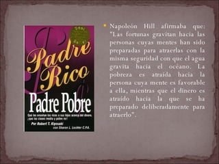 Napoleón Hill afirmaba que: "Las fortunas gravitan hacia las personas cuyas mentes han sido preparadas para atraerlas con la misma seguridad con que el agua gravita hacia el océano. La pobreza es atraída hacia la persona cuya mente es favorable a ella, mientras que el dinero es atraído hacia la que se ha preparado deliberadamente para atraerlo".  