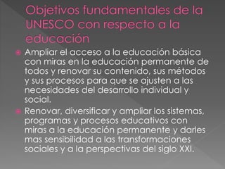  Ampliar el acceso a la educación básica
con miras en la educación permanente de
todos y renovar su contenido, sus métodos
y sus procesos para que se ajusten a las
necesidades del desarrollo individual y
social.
 Renovar, diversificar y ampliar los sistemas,
programas y procesos educativos con
miras a la educación permanente y darles
mas sensibilidad a las transformaciones
sociales y a la perspectivas del siglo XXI.
 