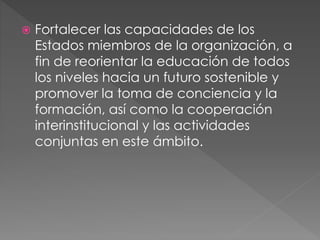  Fortalecer las capacidades de los
Estados miembros de la organización, a
fin de reorientar la educación de todos
los niveles hacia un futuro sostenible y
promover la toma de conciencia y la
formación, así como la cooperación
interinstitucional y las actividades
conjuntas en este ámbito.
 