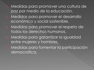 1. Medidas para promover una cultura de
paz por medio de la educación.
2. Medidas para promover el desarrollo
económico y social sostenible.
3. Medidas para promover el respeto de
todos los derechos humanos.
4. Medidas para garantizar la igualdad
entre mujeres y hombres.
5. Medidas para fomentar la participación
democratica.
 