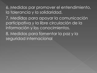 6. Medidas par promover el entendimiento,
la tolerancia y la solidaridad.
7. Medidas para apoyar la comunicación
participativa y la libre circulación de la
información y los conocimientos.
8. Medidas para fomentar la paz y la
seguridad internacional
 