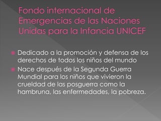  Dedicado a la promoción y defensa de los
derechos de todos los niños del mundo
 Nace después de la Segunda Guerra
Mundial para los niños que vivieron la
crueldad de las posguerra como la
hambruna, las enfermedades, la pobreza.
 