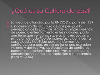  La idea fue difundida por la UNESCO a partir de 1989
 El nacimiento de la cultura de paz persigue la
percepción de la paz mas allá de la simple ausencia
de guerra o enfrentamiento entre naciones, por lo
que tiene que ver con la superación , reducción o
evitación de todo tipo de violencias, y con nuestra
capacidad y habilidad para transformar los
conflictos, para que, en vez de tener una expresión
violenta y destructiva, las situaciones de conflictos
puedan ser oportunidades creativas, de encuentro,
comunicación, cambio, adaptación e intercambio.
(Fisas V., 2006)
 