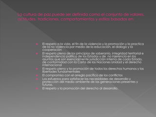  El respeto a la vida, el fin de la violencia y la promoción y la practica
de la no violencia por medio de la educación, el dialogo y la
cooperación
 El respeto pleno de los principios de soberanía, integridad territorial e
independencia política de los Estados y de no injerencia en los
asuntos que son esencialmente jurisdicción interna de cada Estado,
de conformidad con la Carta de las Naciones Unidad y el derecho
internacional
 El respeto pleno y la promoción de todos los derechos humanos y las
libertades fundamentales
 El compromiso con el arreglo pacífico de los conflictos
 Los esfuerzos para satisfacer las necesidades de desarrollo y
protección del medio ambiente de las generaciones presentes y
futuras.
 El respeto y la promoción del derecho al desarrollo.
 