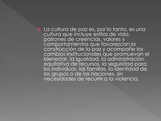  La cultura de paz es, por lo tanto, es una
cultura que incluye estilos de vida,
patrones de creencias, valores y
comportamientos que favorezcan la
construcción de la paz y acompañe los
cambios institucionales que promuevan el
bienestar, la igualdad, la administración
equitativa de recursos, la seguridad para
los individuos, las familias, la identidad de
los grupos o de las naciones, sin
necesidades de recurrir a la violencia.
 