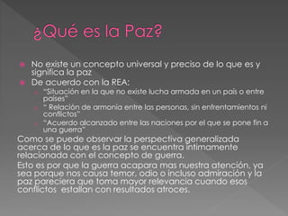  No existe un concepto universal y preciso de lo que es y
significa la paz
 De acuerdo con la REA:
o “Situación en la que no existe lucha armada en un país o entre
países”
o “ Relación de armonía entre las personas, sin enfrentamientos ni
conflictos”
o “Acuerdo alcanzado entre las naciones por el que se pone fin a
una guerra”
Como se puede observar la perspectiva generalizada
acerca de lo que es la paz se encuentra íntimamente
relacionada con el concepto de guerra.
Esto es por que la guerra acapara mas nuestra atención, ya
sea porque nos causa temor, odio o incluso admiración y la
paz pareciera que toma mayor relevancia cuando esos
conflictos estallan con resultados atroces.
 