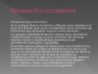 • Influencia Greco-Romana
• En la antigua Grecia el termino utilizado para referirse a la
para era eirene, que se le consideraba como sinónimo de
homonoia que se puede traducir como armonía.
• Los griegos utilizaban el termino eirene para describir la
unidad interior y social, y como sinónimo de armonía
mental, interior y espiritual que desemboca en
sentimientos tranquilos y apacibles.
• El sentido que los griegos le dieron a la paz estableció los
cimientos sobre los cuales se erigía la noción de la paz
que en la actualidad persiste en el occidente: es decir la
paz era ese momento en el que se cesaban las
hostilidades entre los ejércitos combatientes por distintas
ciudades-Estados, entre las que descataban Esparta,
Troya, Atenas y Creta, que mantenían entre si
características más a o menos homogéneas.
 
