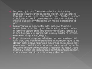  La guerra y la paz fueron estudiadas por los mas
grandes filósofos griegos, como Platón, en sus libros la
Republica y las Leyes, y Aristóteles en La Política, quienes
concluyeron que la guerra es una situación natural, e
incluso puede ser vista como un medio para lograr la
paz.
 Los romanos, al conquistar a los griegos, también
absorbieron su cultura y la adecuaron; por ese motivo,
el termino usado en el imperio romano para referirse a
la paz fue pax y su significado es muy similar al termino
eirene usado por los griegos.
 El termino romano para referirse a la paz proviene del
latín pax, que hacia referencia a los nombres que se les
daban a las convenciones o acuerdos entre dos o mas
personas o pueblos; el concepto pax esta íntimamente
ligado a la idea de mantener y respetar “lo legal”, que
marca y define las relaciones e interacciones humanas,
conocidas como la paz de la ley y el orden.
 