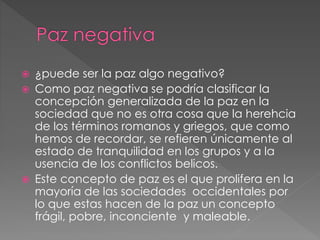  ¿puede ser la paz algo negativo?
 Como paz negativa se podría clasificar la
concepción generalizada de la paz en la
sociedad que no es otra cosa que la herehcia
de los términos romanos y griegos, que como
hemos de recordar, se refieren únicamente al
estado de tranquilidad en los grupos y a la
usencia de los conflictos belicos.
 Este concepto de paz es el que prolifera en la
mayoría de las sociedades occidentales por
lo que estas hacen de la paz un concepto
frágil, pobre, inconciente y maleable.
 