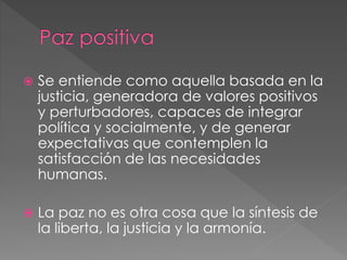  Se entiende como aquella basada en la
justicia, generadora de valores positivos
y perturbadores, capaces de integrar
política y socialmente, y de generar
expectativas que contemplen la
satisfacción de las necesidades
humanas.
 La paz no es otra cosa que la síntesis de
la liberta, la justicia y la armonía.
 