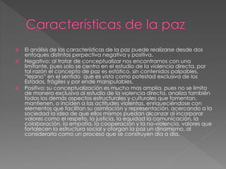  El análisis de las características de la paz puede realizarse desde dos
enfoques distintos perpectiva negativa y positiva.
 Negativo: al tratar de conceptualizar nos encontramos con una
limitante, pues solo se centra en el estudio de la violencia directa, por
tal razón el concepto de paz es estático, sin contenidos palpables,
“lejano” en el sentido que es vista como potestad exclusiva de los
Estados, frágiles y por ende manipulables.
 Positivo: su conceptualización es mucho mas amplia, pues no se limita
de manera exclusiva al estudio de la violencia directa, analiza también
todos los demás aspectos estructurales y culturales que fomentan,
mantienen, o inciden a las actitudes violentas, enriqueciéndose con
elementos que facilitan su asimilación y representación, acercando a la
sociedad la idea de que ellos mismos puedan alcanzar al incorporar
valores como el respeto, la justicia, la equidad la comunicación, la
colaboración, la empatía, la cooperación y la no-violencia, valores que
fortalecen la estructura social y otorgan la paz un dinamismo, al
considerarla como un proceso que se construyen día a día.
 