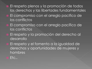  El respeto plenos y la promoción de todos
los derechos y las libertades fundamentales
 El compromiso con el arreglo pacifico de
los conflictos
 El compromiso con el arreglo pacífico de
los conflictos
 El respeto y la promoción del derecho al
desarrollo
 El respeto y el fomento a la igualdad de
derechos y oportunidades de mujeres y
hombres
 Etc..
 