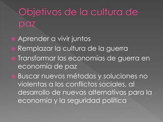  Aprender a vivir juntos
 Remplazar la cultura de la guerra
 Transformar las economías de guerra en
economía de paz
 Buscar nuevos métodos y soluciones no
violentas a los conflictos sociales, al
desarrollo de nuevas alternativas para la
economía y la seguridad política
 