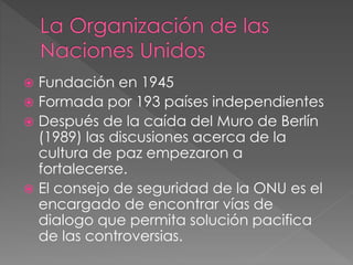  Fundación en 1945
 Formada por 193 países independientes
 Después de la caída del Muro de Berlín
(1989) las discusiones acerca de la
cultura de paz empezaron a
fortalecerse.
 El consejo de seguridad de la ONU es el
encargado de encontrar vías de
dialogo que permita solución pacifica
de las controversias.
 