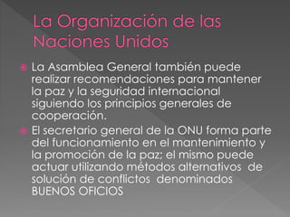  La Asamblea General también puede
realizar recomendaciones para mantener
la paz y la seguridad internacional
siguiendo los principios generales de
cooperación.
 El secretario general de la ONU forma parte
del funcionamiento en el mantenimiento y
la promoción de la paz; el mismo puede
actuar utilizando métodos alternativos de
solución de conflictos denominados
BUENOS OFICIOS
 