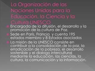  Encargada de la difusión, el desarrollo y la
promoción de la cultura de Paz.
 Sede en París, Francia y cuenta 195
estados miembro y 8 Estados asociados
 La misión de la UNESCO consiste en
contribuir a la consolidación de la paz, la
erradicación de la pobreza, el desarrollo
sostenible y el dialogo intercultural
mediante la educación, las ciencias, la
cultura, la comunicación y la información.
 