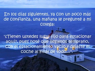 En los días siguientes, ya con un poco más de confianza, una mañana le pregunté a mi colega: "¿Tienen ustedes lugar fijo para estacionar aquí?, pues noté que llegamos temprano, con el estacionamiento vacío y dejaste el coche al final de todo...".  