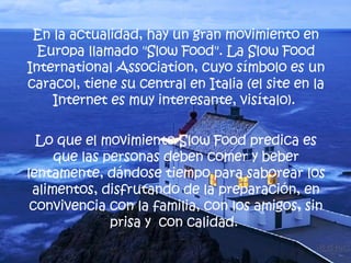 En la actualidad, hay un gran movimiento en Europa llamado "Slow Food". La Slow Food International Association, cuyo símbolo es un caracol, tiene su central en Italia (el site en la Internet es muy interesante, visítalo).  Lo que el movimiento Slow Food predica es que las personas deben comer y beber lentamente, dándose tiempo para saborear los alimentos, disfrutando de la preparación, en convivencia con la familia, con los amigos, sin prisa y  con calidad.  